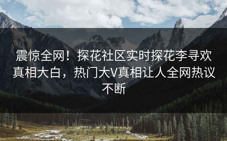 震惊全网！探花社区实时探花李寻欢真相大白，热门大V真相让人全网热议不断