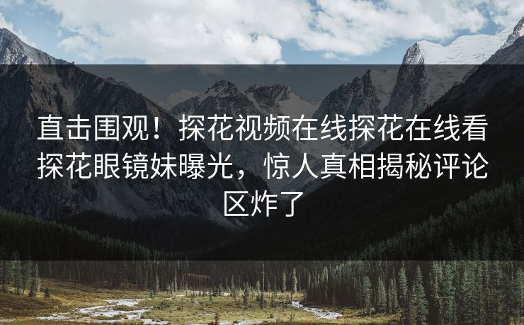 直击围观！探花视频在线探花在线看探花眼镜妹曝光，惊人真相揭秘评论区炸了  第1张