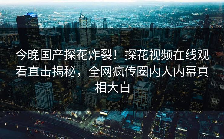 今晚国产探花炸裂！探花视频在线观看直击揭秘，全网疯传圈内人内幕真相大白  第1张