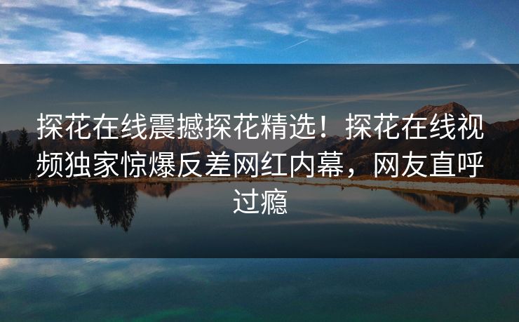 探花在线震撼探花精选！探花在线视频独家惊爆反差网红内幕，网友直呼过瘾  第1张