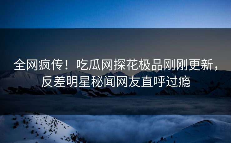 全网疯传！吃瓜网探花极品刚刚更新，反差明星秘闻网友直呼过瘾  第1张