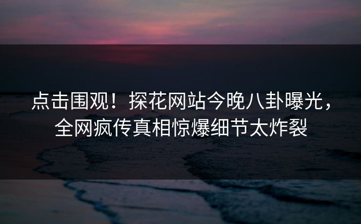点击围观！探花网站今晚八卦曝光，全网疯传真相惊爆细节太炸裂  第1张