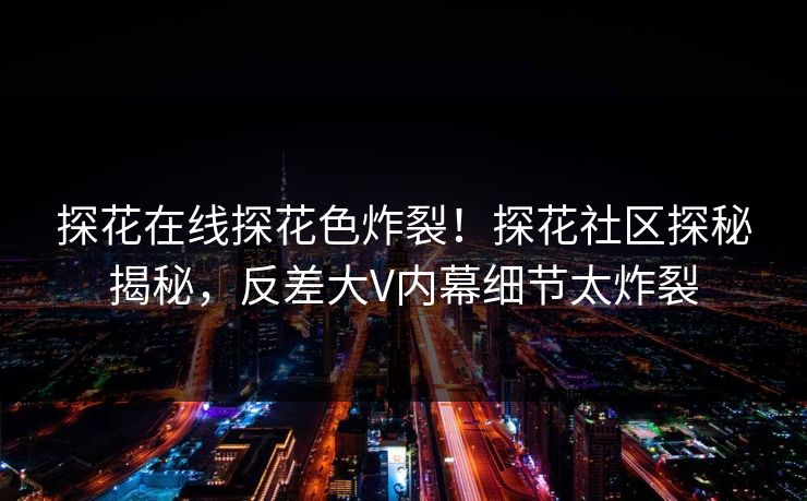 探花在线探花色炸裂！探花社区探秘揭秘，反差大V内幕细节太炸裂  第1张