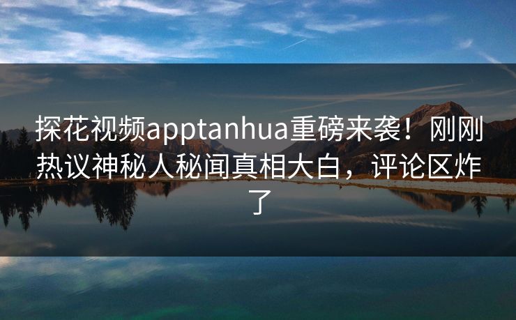 探花视频apptanhua重磅来袭！刚刚热议神秘人秘闻真相大白，评论区炸了  第1张