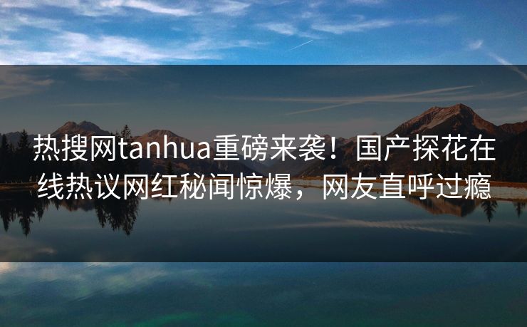 热搜网tanhua重磅来袭！国产探花在线热议网红秘闻惊爆，网友直呼过瘾