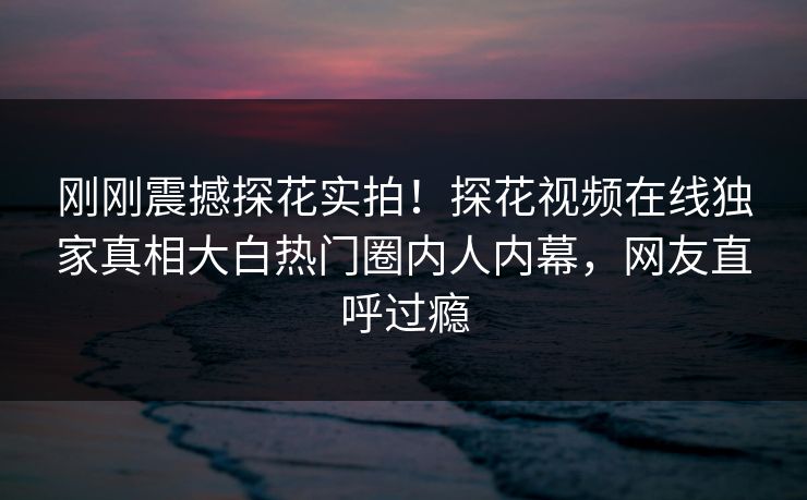 刚刚震撼探花实拍！探花视频在线独家真相大白热门圈内人内幕，网友直呼过瘾