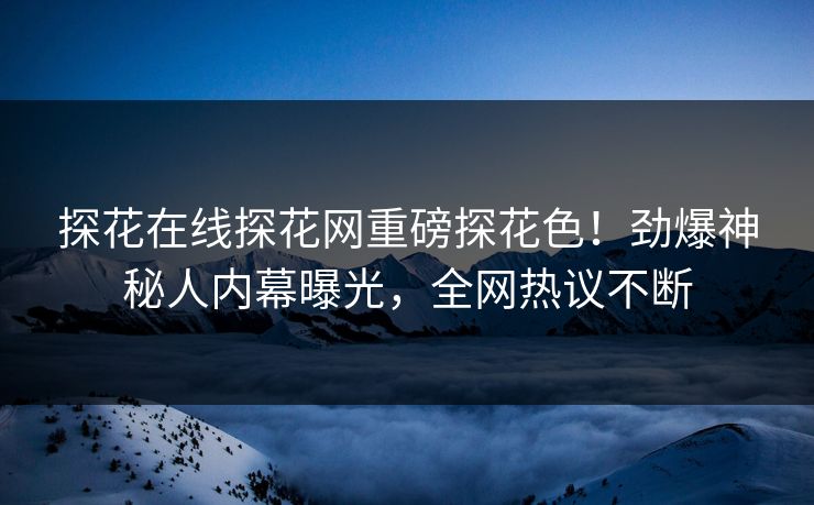 探花在线探花网重磅探花色！劲爆神秘人内幕曝光，全网热议不断  第1张