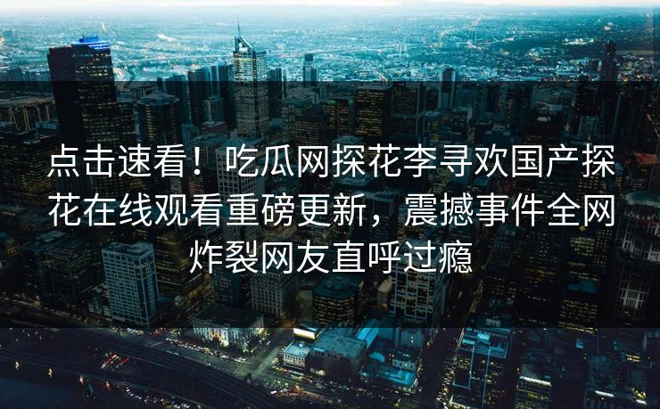 点击速看！吃瓜网探花李寻欢国产探花在线观看重磅更新，震撼事件全网炸裂网友直呼过瘾  第1张