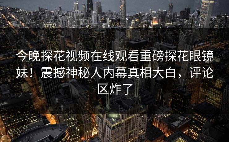 今晚探花视频在线观看重磅探花眼镜妹！震撼神秘人内幕真相大白，评论区炸了