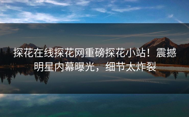 探花在线探花网重磅探花小站！震撼明星内幕曝光，细节太炸裂