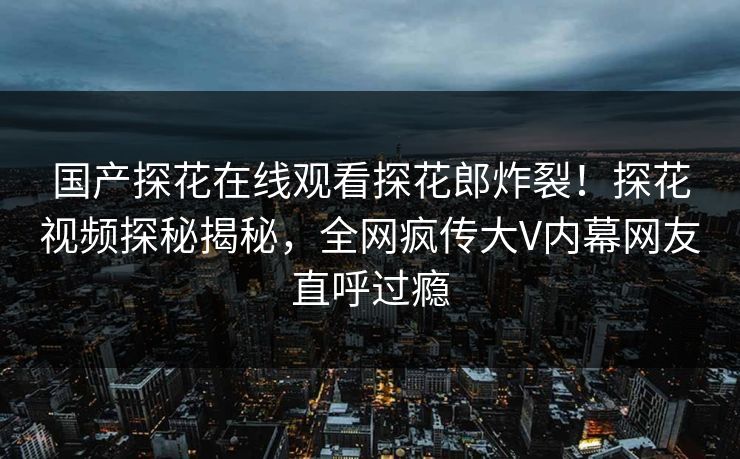国产探花在线观看探花郎炸裂！探花视频探秘揭秘，全网疯传大V内幕网友直呼过瘾