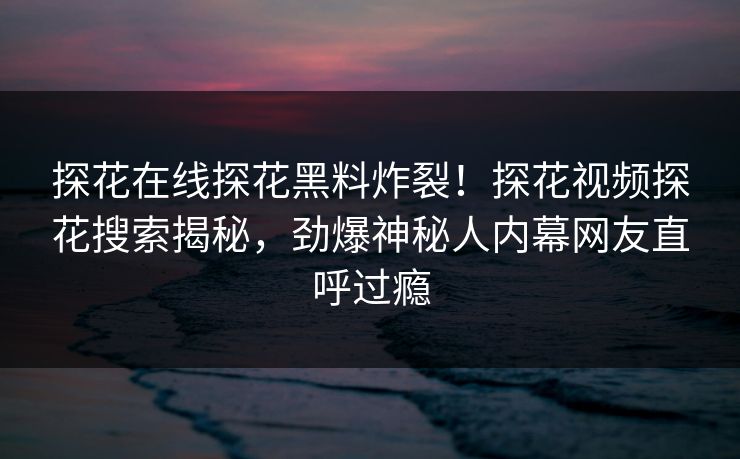 探花在线探花黑料炸裂！探花视频探花搜索揭秘，劲爆神秘人内幕网友直呼过瘾