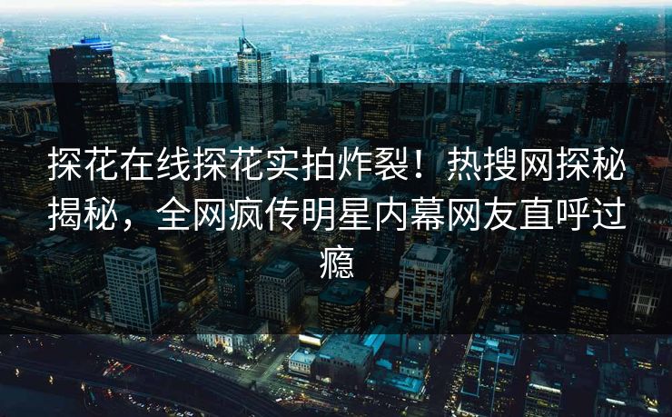 探花在线探花实拍炸裂！热搜网探秘揭秘，全网疯传明星内幕网友直呼过瘾