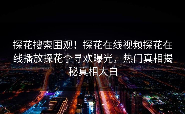 探花搜索围观！探花在线视频探花在线播放探花李寻欢曝光，热门真相揭秘真相大白  第1张