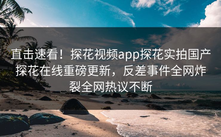 直击速看！探花视频app探花实拍国产探花在线重磅更新，反差事件全网炸裂全网热议不断
