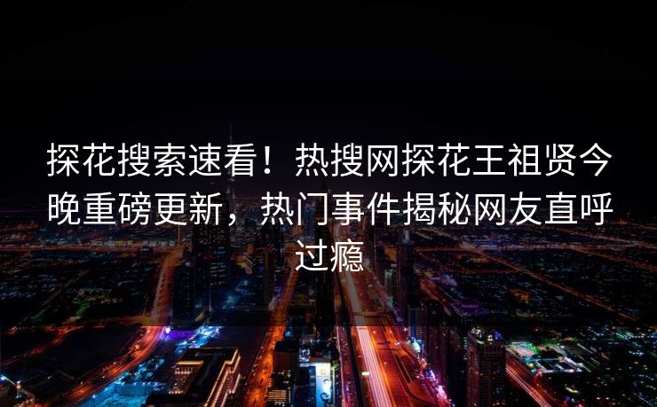探花搜索速看！热搜网探花王祖贤今晚重磅更新，热门事件揭秘网友直呼过瘾