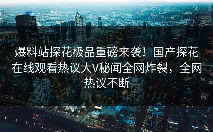 爆料站探花极品重磅来袭！国产探花在线观看热议大V秘闻全网炸裂，全网热议不断