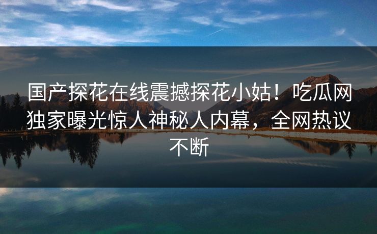 国产探花在线震撼探花小姑！吃瓜网独家曝光惊人神秘人内幕，全网热议不断
