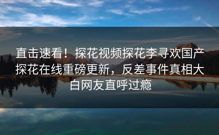 直击速看！探花视频探花李寻欢国产探花在线重磅更新，反差事件真相大白网友直呼过瘾