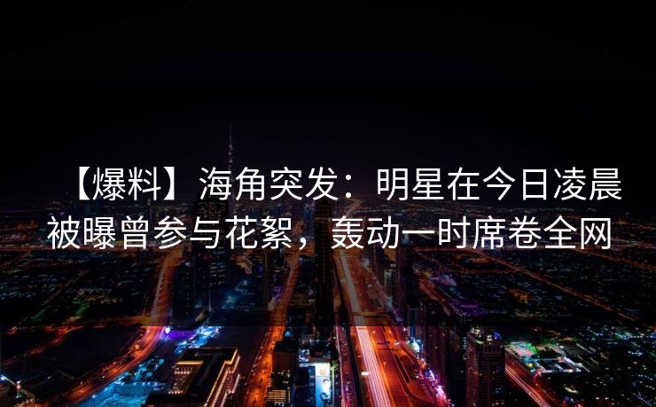 【爆料】海角突发：明星在今日凌晨被曝曾参与花絮，轰动一时席卷全网