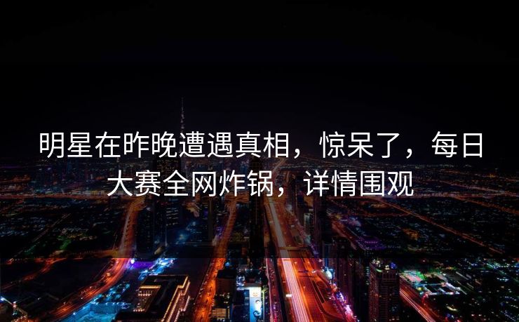 明星在昨晚遭遇真相，惊呆了，每日大赛全网炸锅，详情围观  第1张