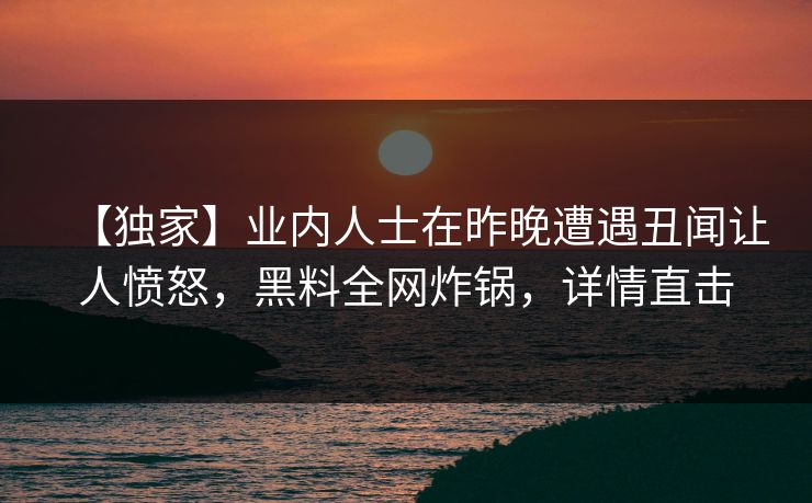 【独家】业内人士在昨晚遭遇丑闻让人愤怒，黑料全网炸锅，详情直击  第1张