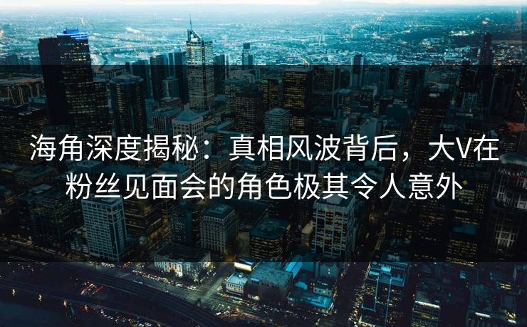 海角深度揭秘：真相风波背后，大V在粉丝见面会的角色极其令人意外