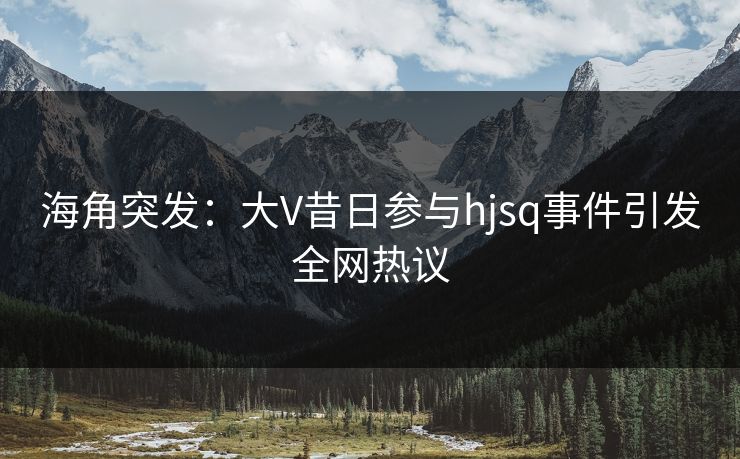 海角突发：大V昔日参与hjsq事件引发全网热议