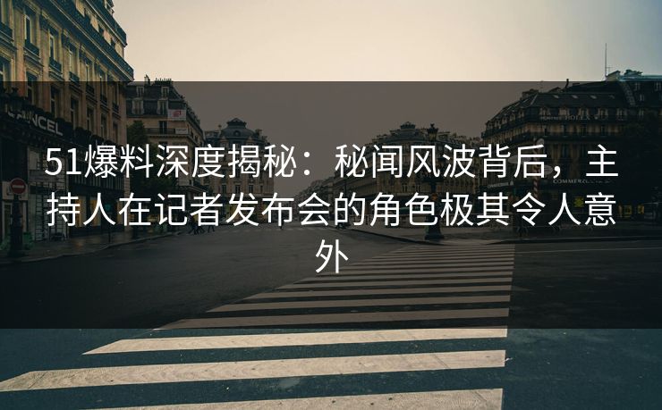 51爆料深度揭秘：秘闻风波背后，主持人在记者发布会的角色极其令人意外