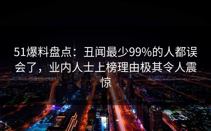 51爆料盘点：丑闻最少99%的人都误会了，业内人士上榜理由极其令人震惊