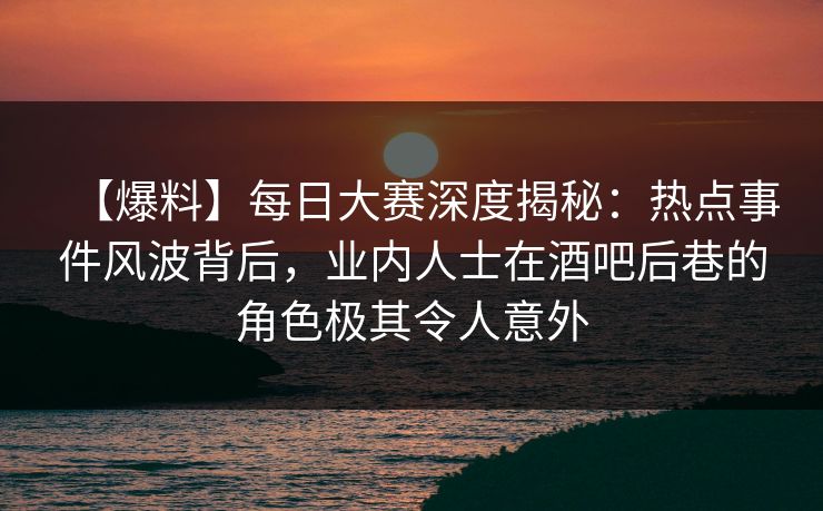 【爆料】每日大赛深度揭秘：热点事件风波背后，业内人士在酒吧后巷的角色极其令人意外