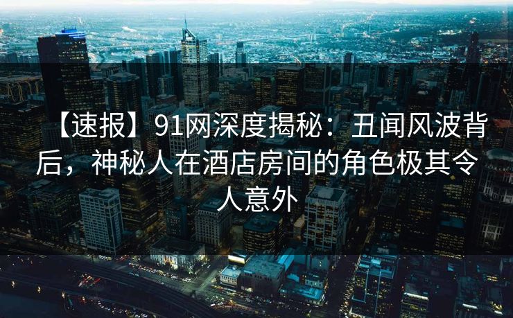 【速报】91网深度揭秘：丑闻风波背后，神秘人在酒店房间的角色极其令人意外