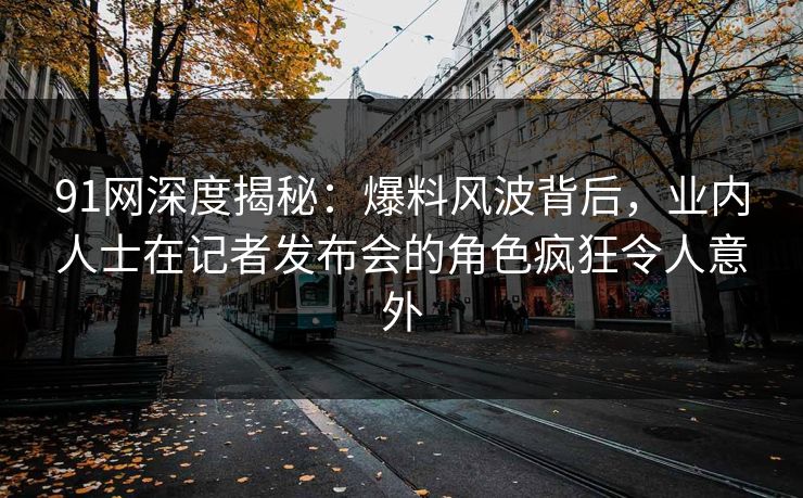 91网深度揭秘：爆料风波背后，业内人士在记者发布会的角色疯狂令人意外