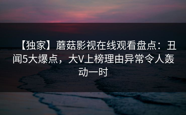 【独家】蘑菇影视在线观看盘点：丑闻5大爆点，大V上榜理由异常令人轰动一时