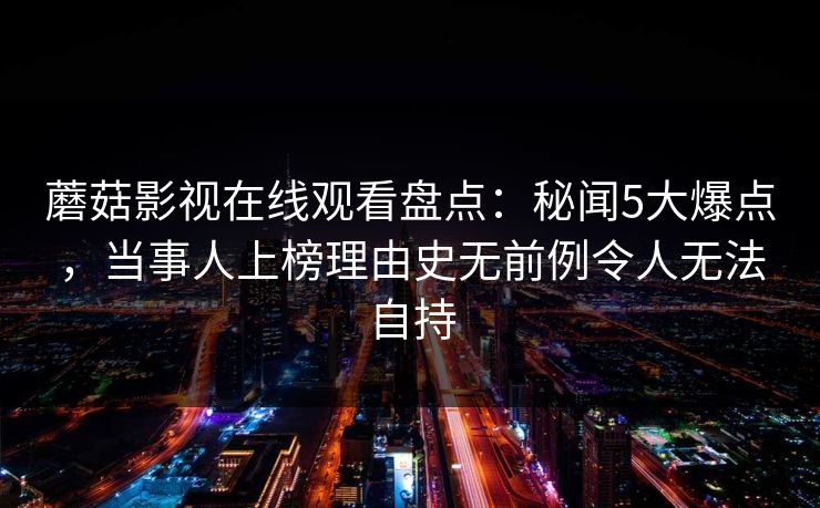蘑菇影视在线观看盘点：秘闻5大爆点，当事人上榜理由史无前例令人无法自持