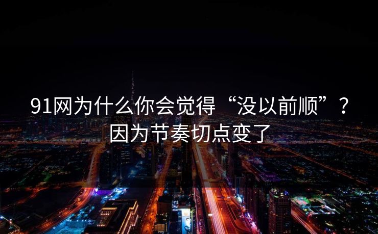 91网为什么你会觉得“没以前顺”？因为节奏切点变了