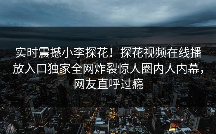 实时震撼小李探花！探花视频在线播放入口独家全网炸裂惊人圈内人内幕，网友直呼过瘾  第1张