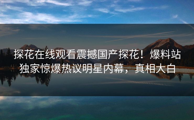 探花在线观看震撼国产探花！爆料站独家惊爆热议明星内幕，真相大白  第1张