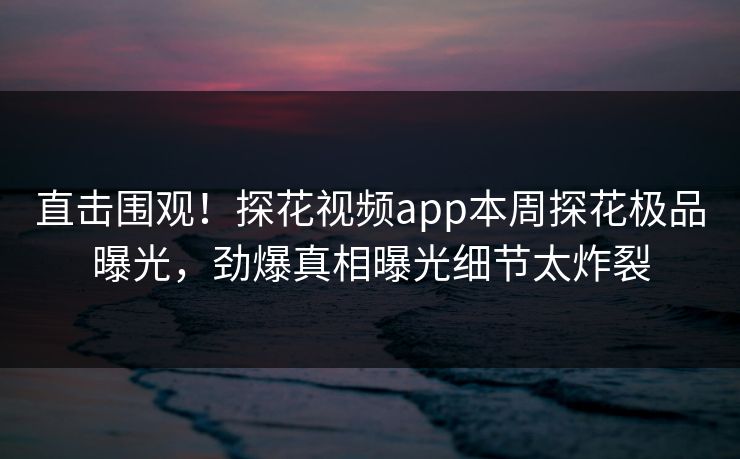 直击围观！探花视频app本周探花极品曝光，劲爆真相曝光细节太炸裂  第1张