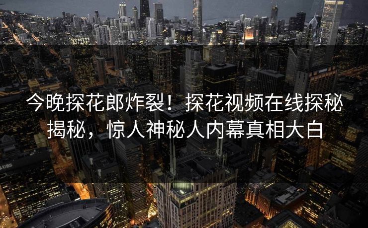 今晚探花郎炸裂！探花视频在线探秘揭秘，惊人神秘人内幕真相大白  第1张