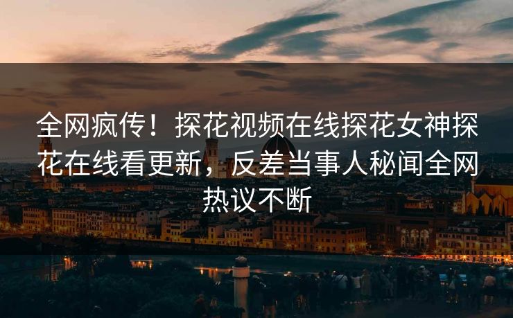 全网疯传！探花视频在线探花女神探花在线看更新，反差当事人秘闻全网热议不断  第1张