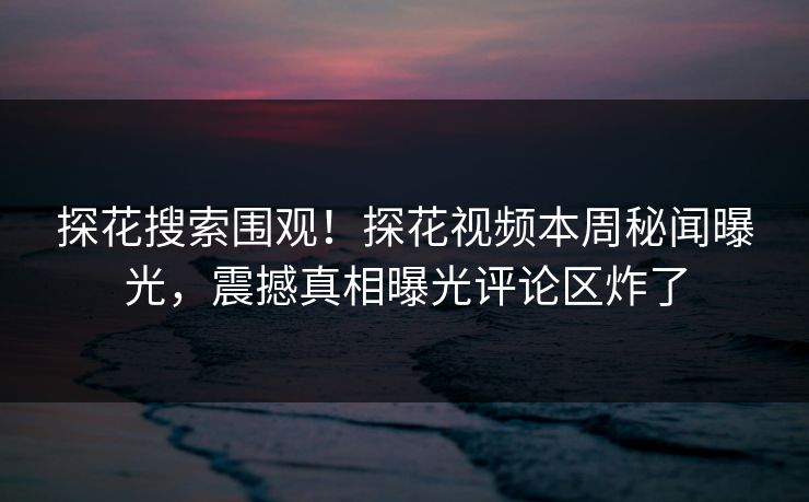 探花搜索围观！探花视频本周秘闻曝光，震撼真相曝光评论区炸了  第1张
