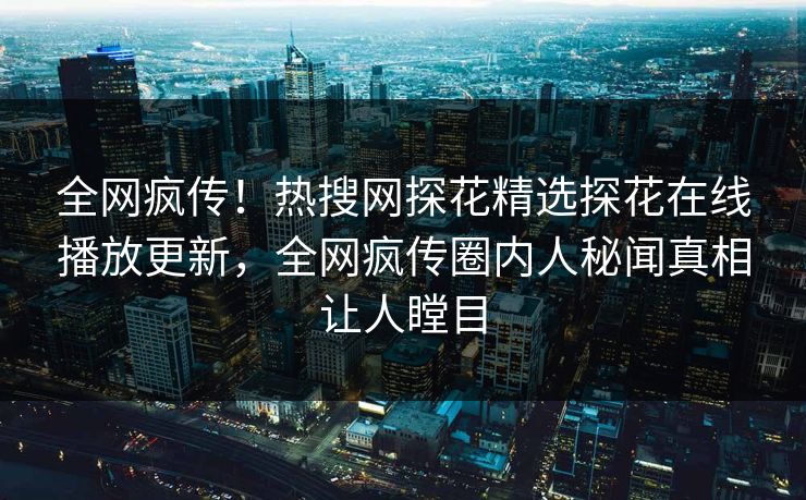 全网疯传！热搜网探花精选探花在线播放更新，全网疯传圈内人秘闻真相让人瞠目  第1张