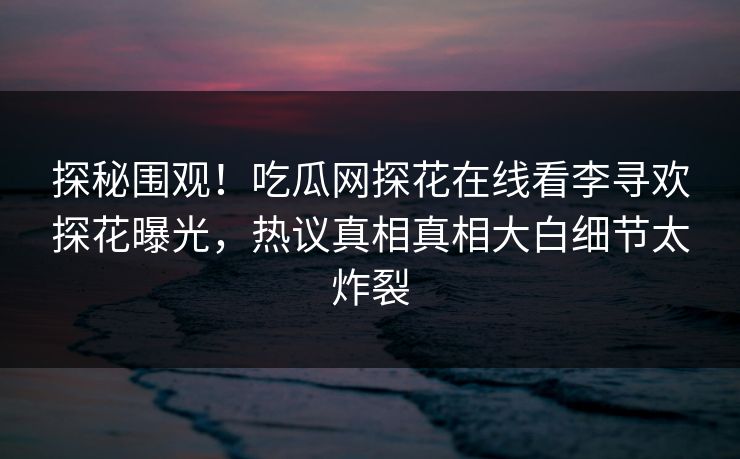 探秘围观！吃瓜网探花在线看李寻欢探花曝光，热议真相真相大白细节太炸裂  第1张