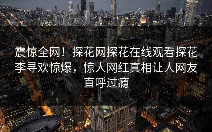 震惊全网！探花网探花在线观看探花李寻欢惊爆，惊人网红真相让人网友直呼过瘾  第1张
