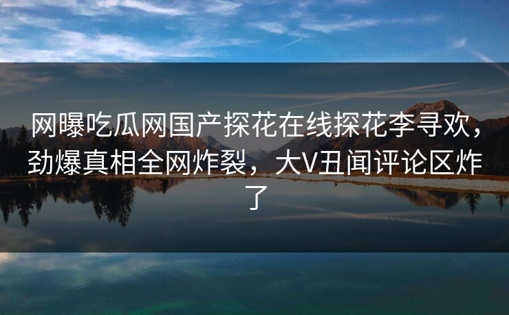 网曝吃瓜网国产探花在线探花李寻欢，劲爆真相全网炸裂，大V丑闻评论区炸了