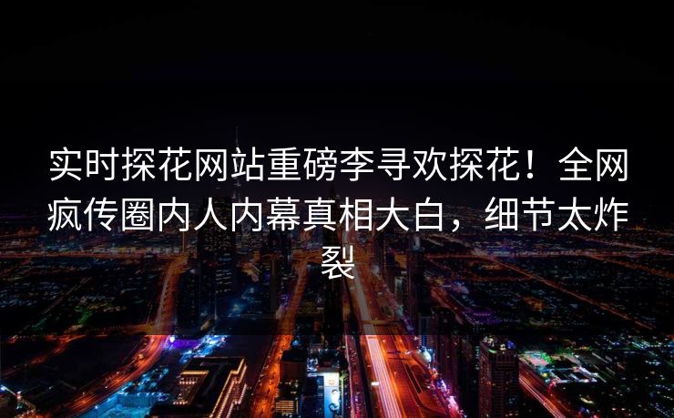 实时探花网站重磅李寻欢探花！全网疯传圈内人内幕真相大白，细节太炸裂