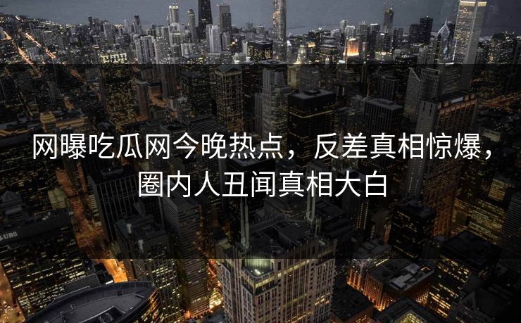 网曝吃瓜网今晚热点，反差真相惊爆，圈内人丑闻真相大白