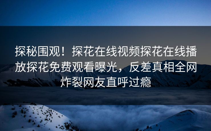 探秘围观！探花在线视频探花在线播放探花免费观看曝光，反差真相全网炸裂网友直呼过瘾  第1张