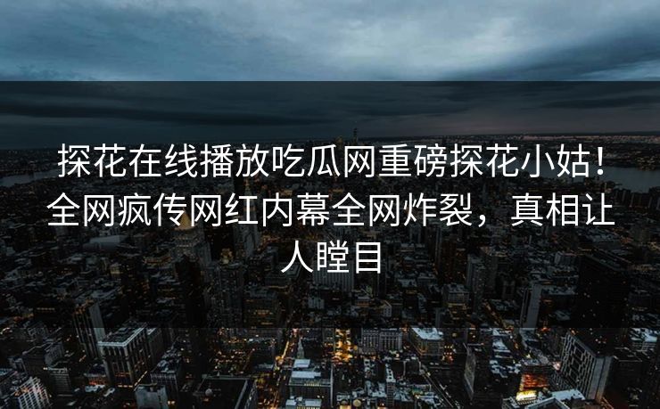 探花在线播放吃瓜网重磅探花小姑！全网疯传网红内幕全网炸裂，真相让人瞠目  第1张